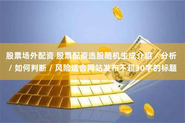 股票场外配资 股票配资选股随机生成介绍 / 分析 / 如何判断 / 风险适合网站发布不超30字的标题