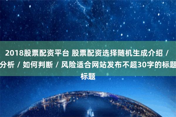 2018股票配资平台 股票配资选择随机生成介绍 / 分析 / 如何判断 / 风险适合网站发布不超30字的标题